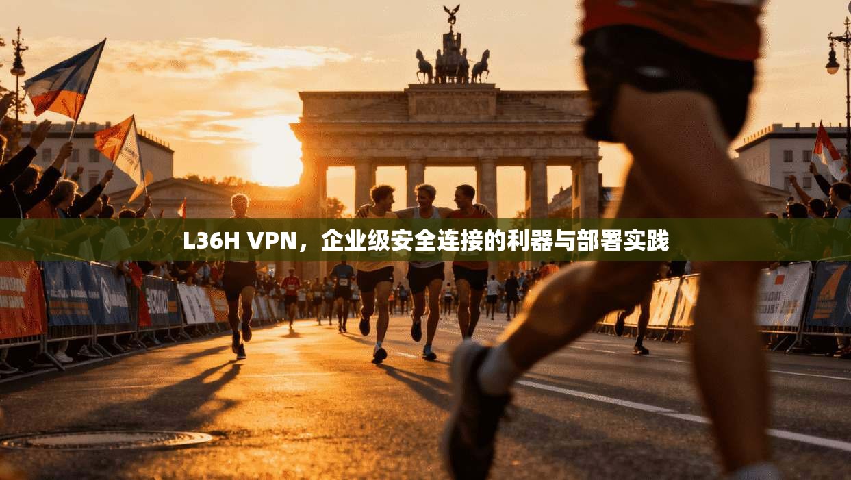 L36H VPN，企业级安全连接的利器与部署实践