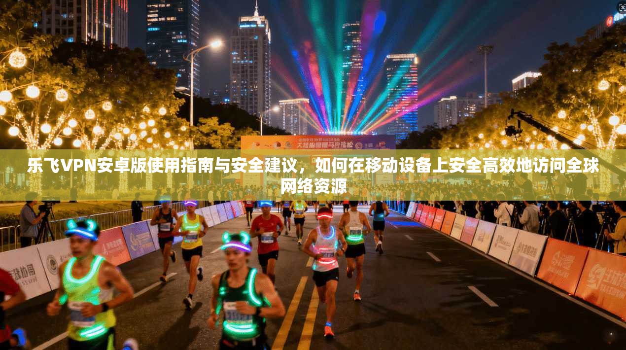 乐飞VPN安卓版使用指南与安全建议，如何在移动设备上安全高效地访问全球网络资源