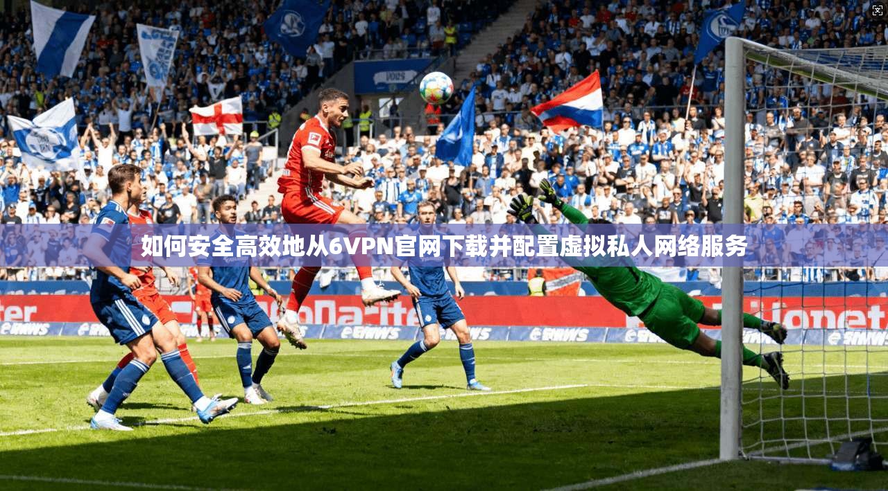 如何安全高效地从6VPN官网下载并配置虚拟私人网络服务 如何安全高效地从6VPN官网下载并配置虚拟私人网络服务