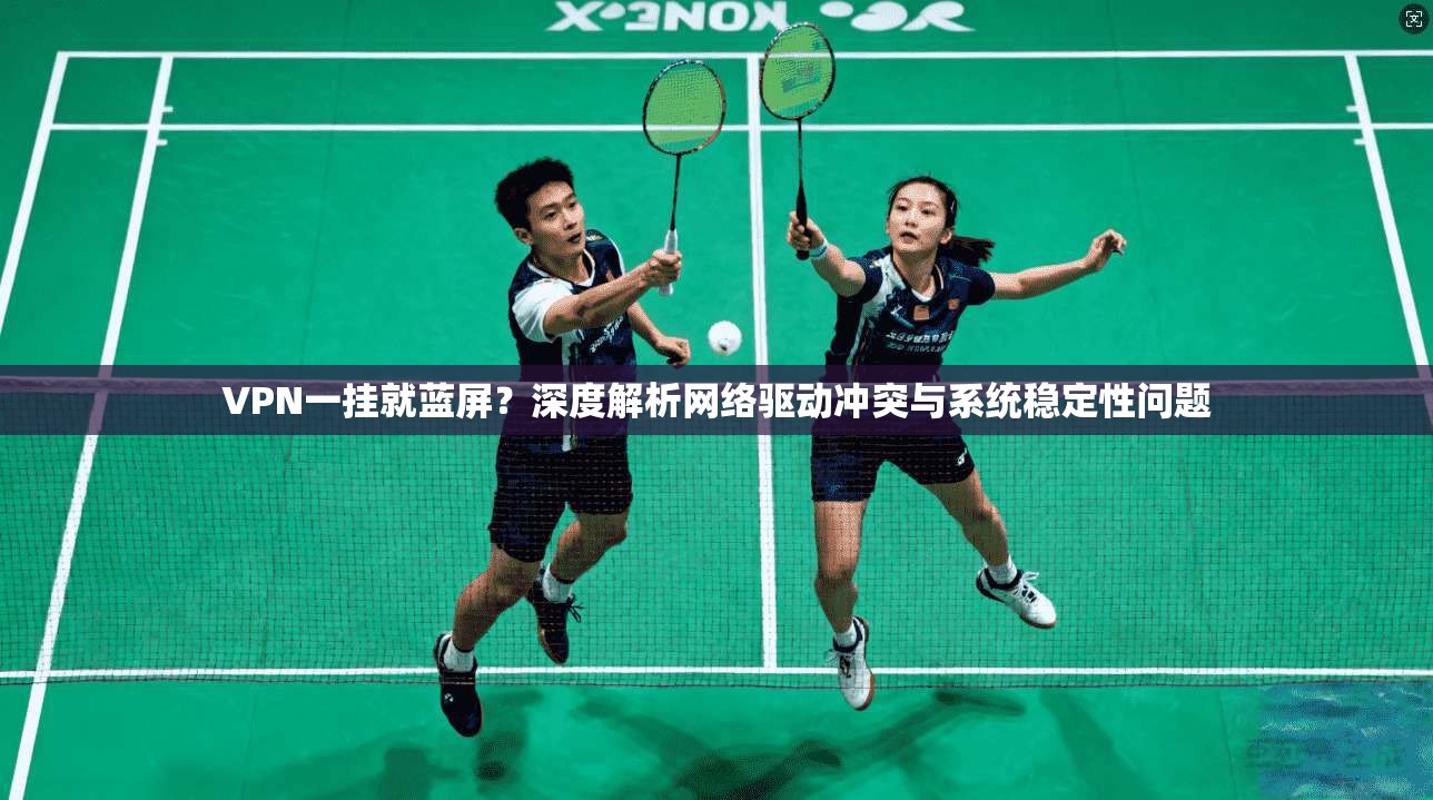 VPN一挂就蓝屏？深度解析网络驱动冲突与系统稳定性问题