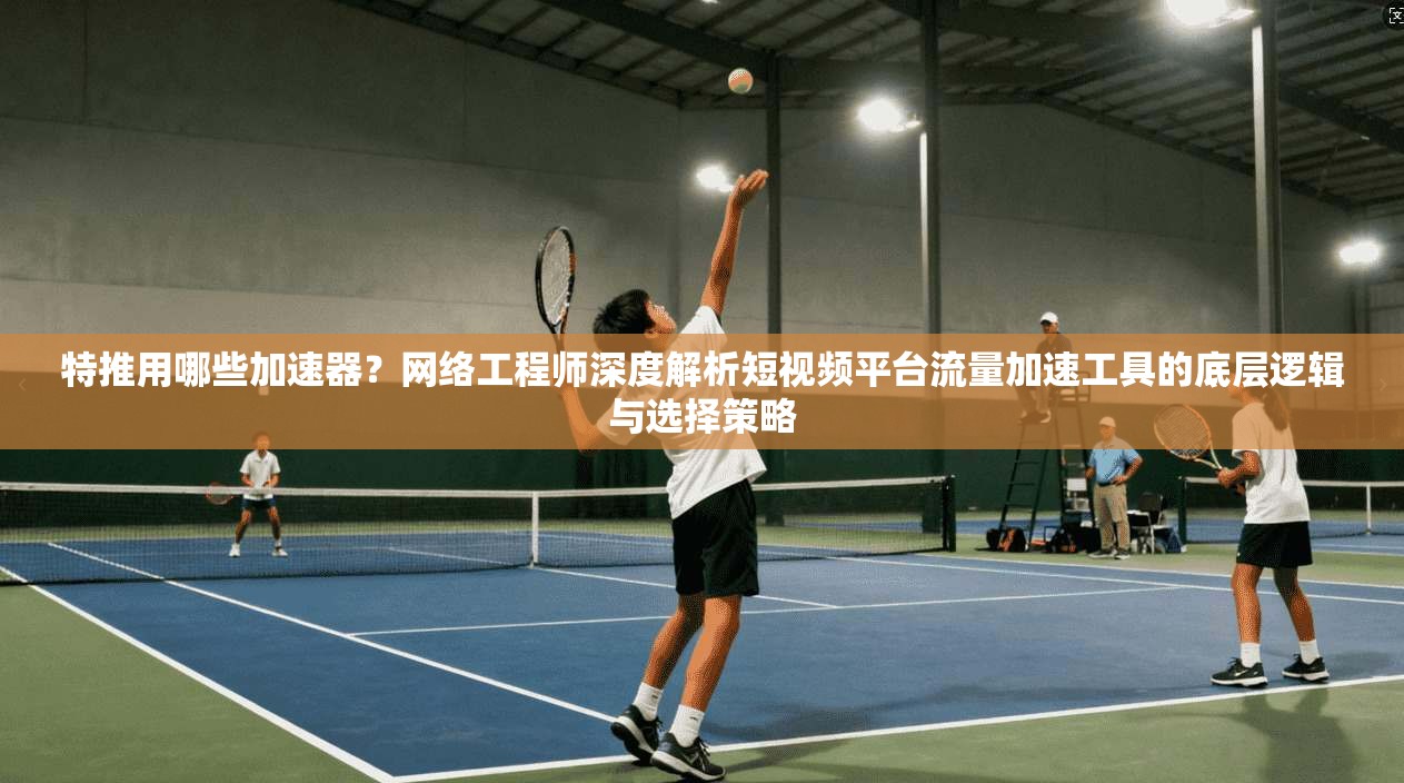 特推用哪些加速器？网络工程师深度解析短视频平台流量加速工具的底层逻辑与选择策略