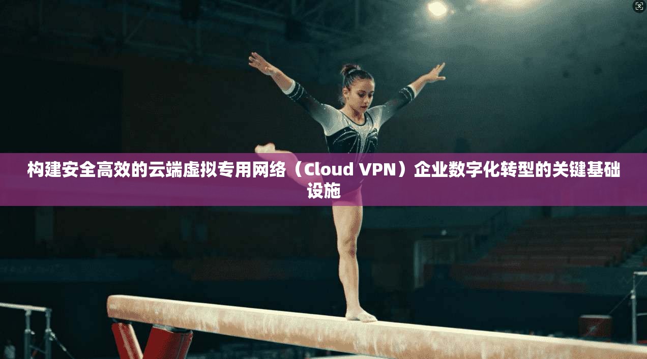 构建安全高效的云端虚拟专用网络（Cloud VPN）企业数字化转型的关键基础设施