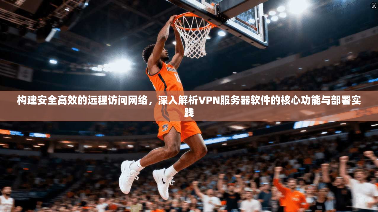 构建安全高效的远程访问网络，深入解析VPN服务器软件的核心功能与部署实践