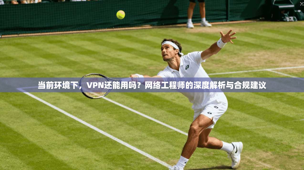 当前环境下，VPN还能用吗？网络工程师的深度解析与合规建议