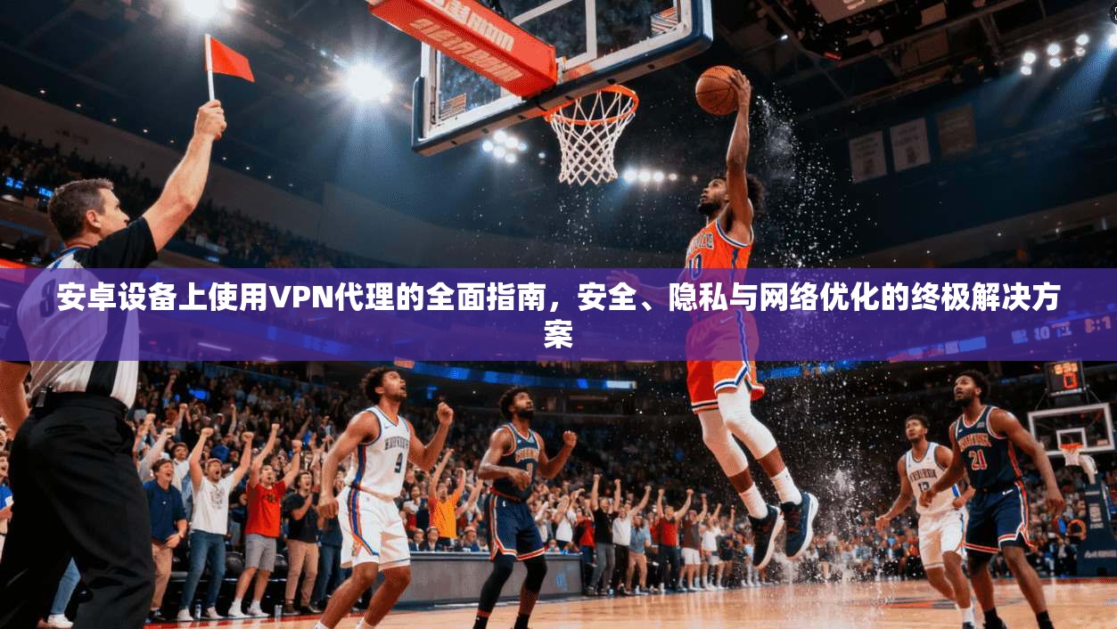 安卓设备上使用VPN代理的全面指南,安全、隐私与网络优化的终极解决方案 安卓设备上使用VPN代理的全面指南,安全、隐私与网络优化的终极解决方案