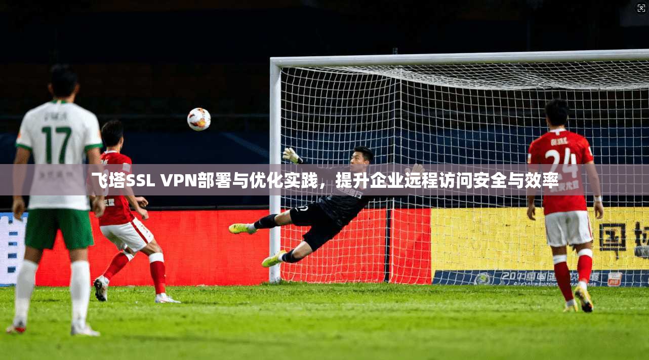 飞塔SSL VPN部署与优化实践，提升企业远程访问安全与效率