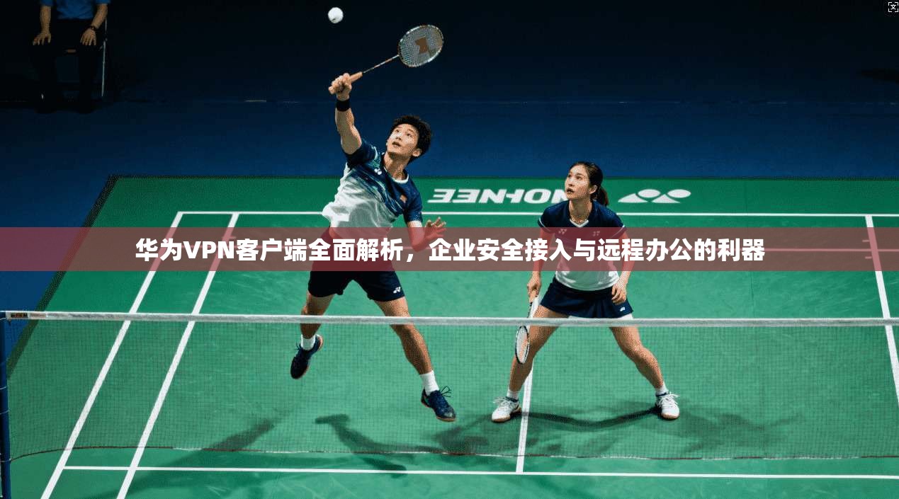 华为VPN客户端全面解析，企业安全接入与远程办公的利器
