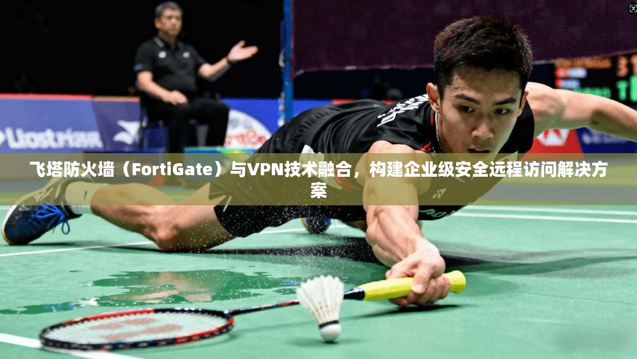 飞塔防火墙（FortiGate）与VPN技术融合，构建企业级安全远程访问解决方案