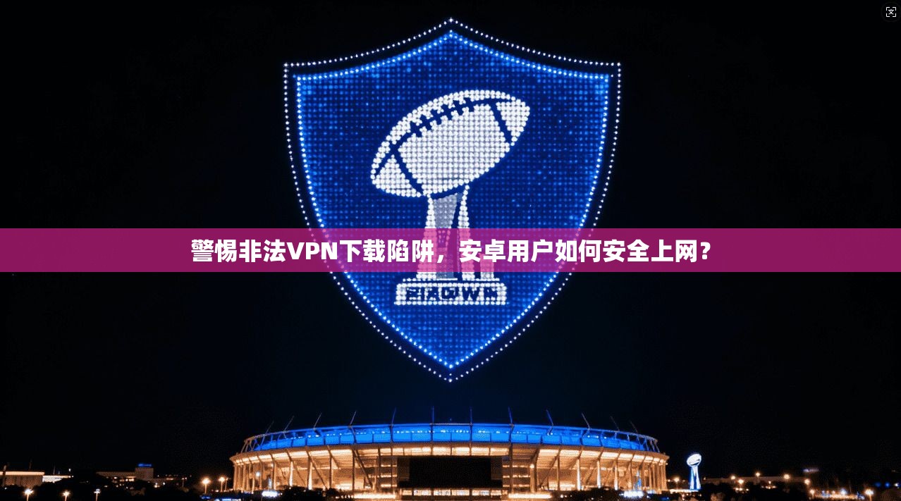 警惕非法VPN下载陷阱，安卓用户如何安全上网？