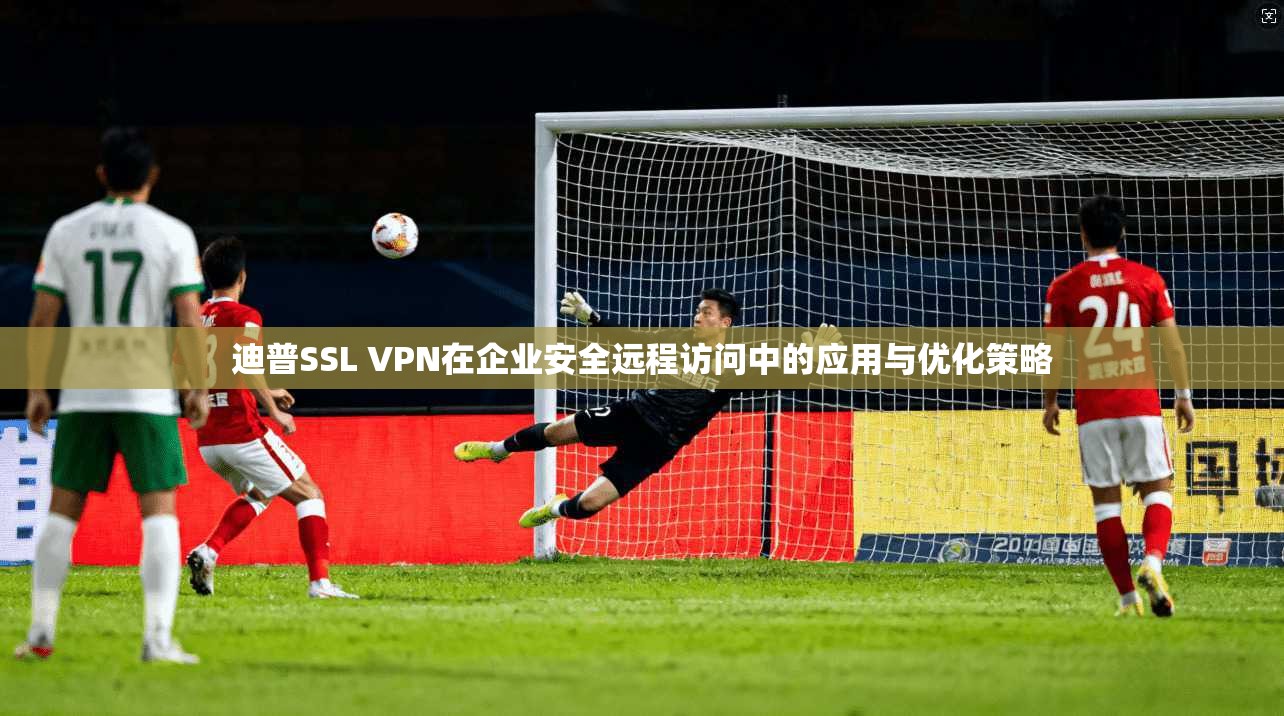 迪普SSL VPN在企业安全远程访问中的应用与优化策略