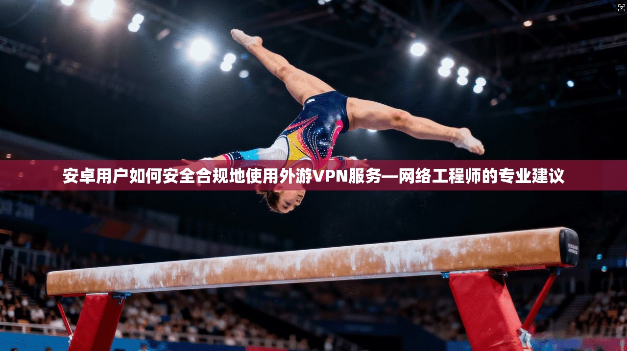 安卓用户如何安全合规地使用外游VPN服务—网络工程师的专业建议