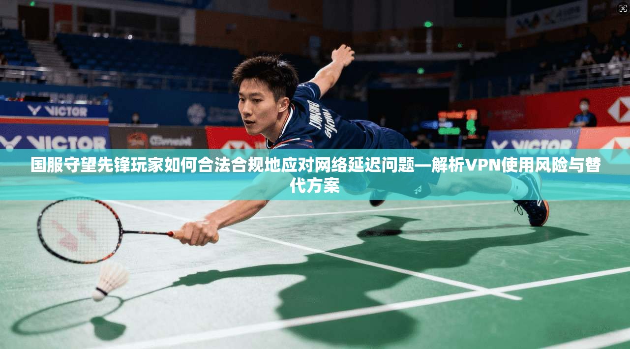 国服守望先锋玩家如何合法合规地应对网络延迟问题—解析VPN使用风险与替代方案