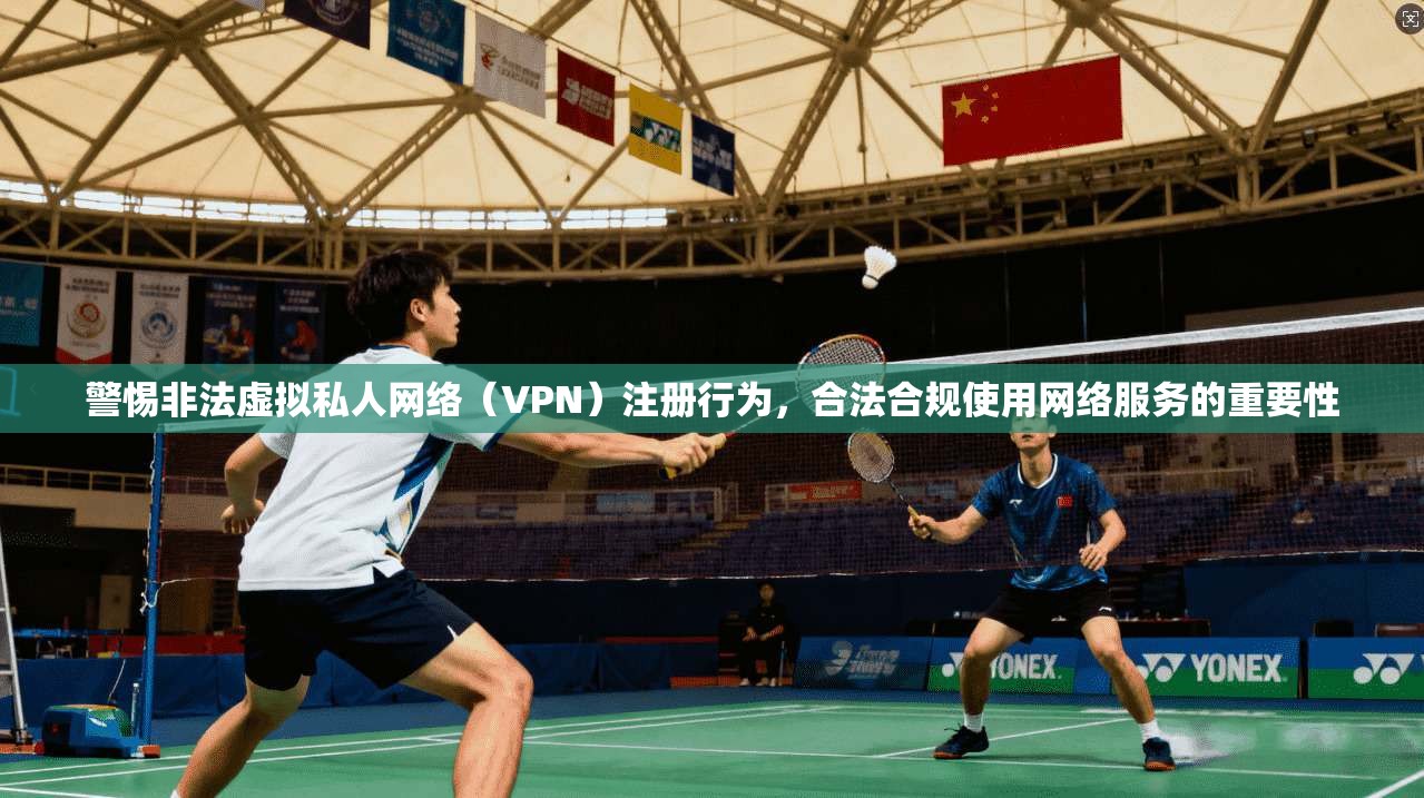 警惕非法虚拟私人网络（VPN）注册行为，合法合规使用网络服务的重要性