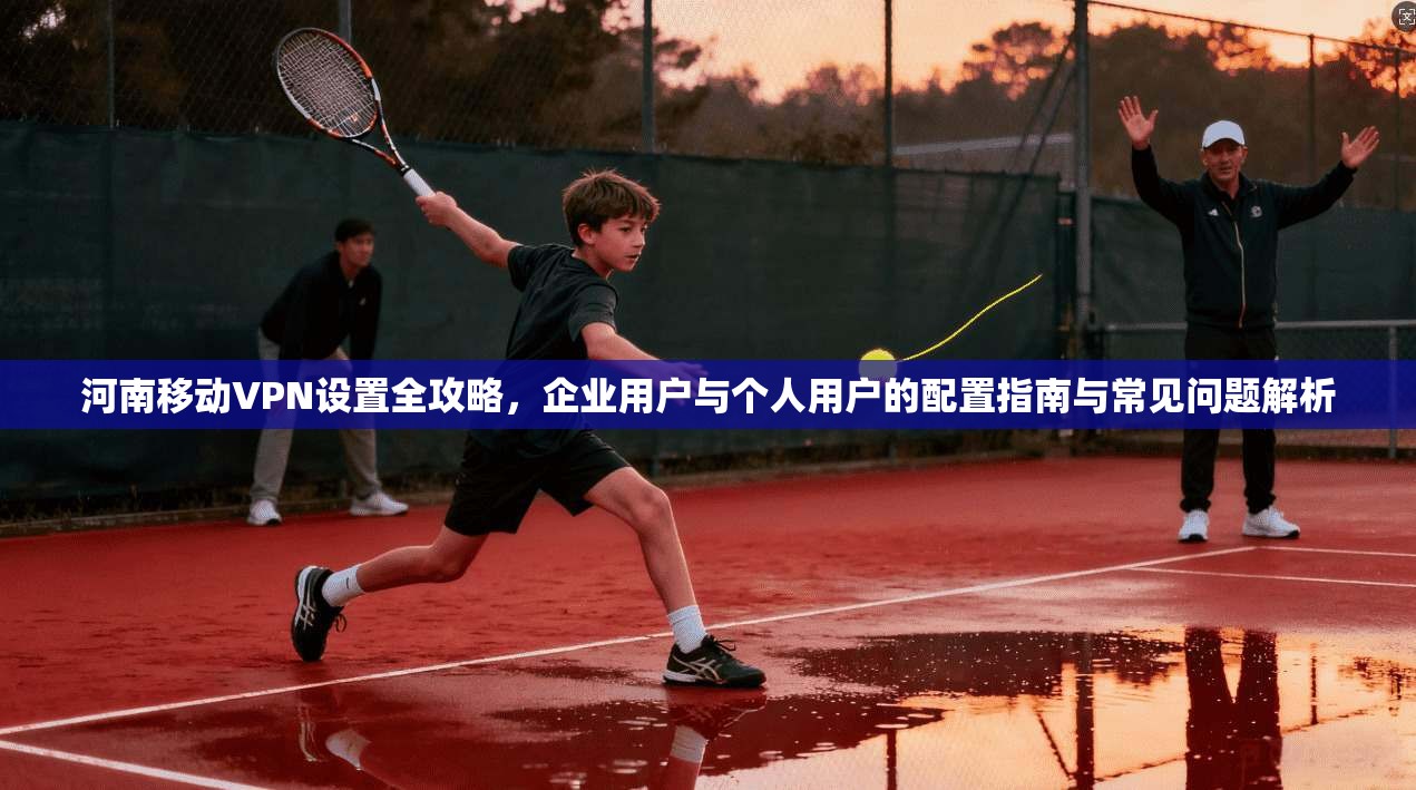 河南移动VPN设置全攻略，企业用户与个人用户的配置指南与常见问题解析