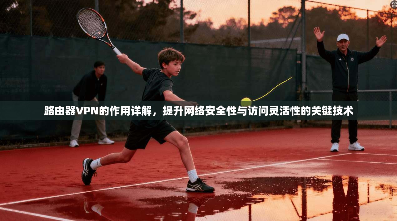 路由器VPN的作用详解，提升网络安全性与访问灵活性的关键技术