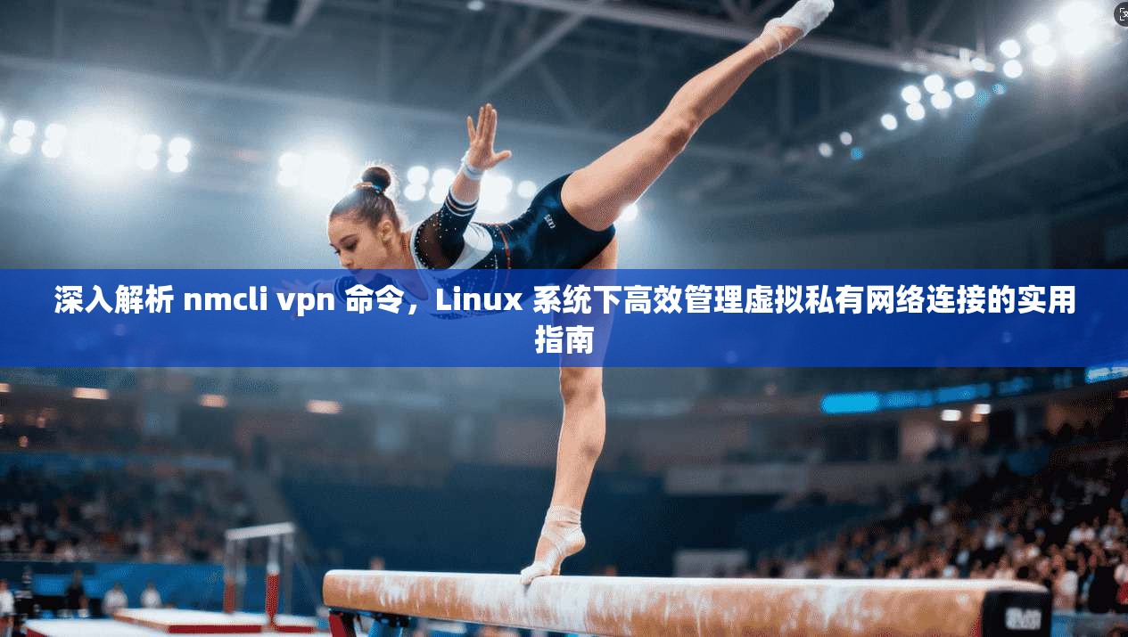 深入解析 nmcli vpn 命令，Linux 系统下高效管理虚拟私有网络连接的实用指南