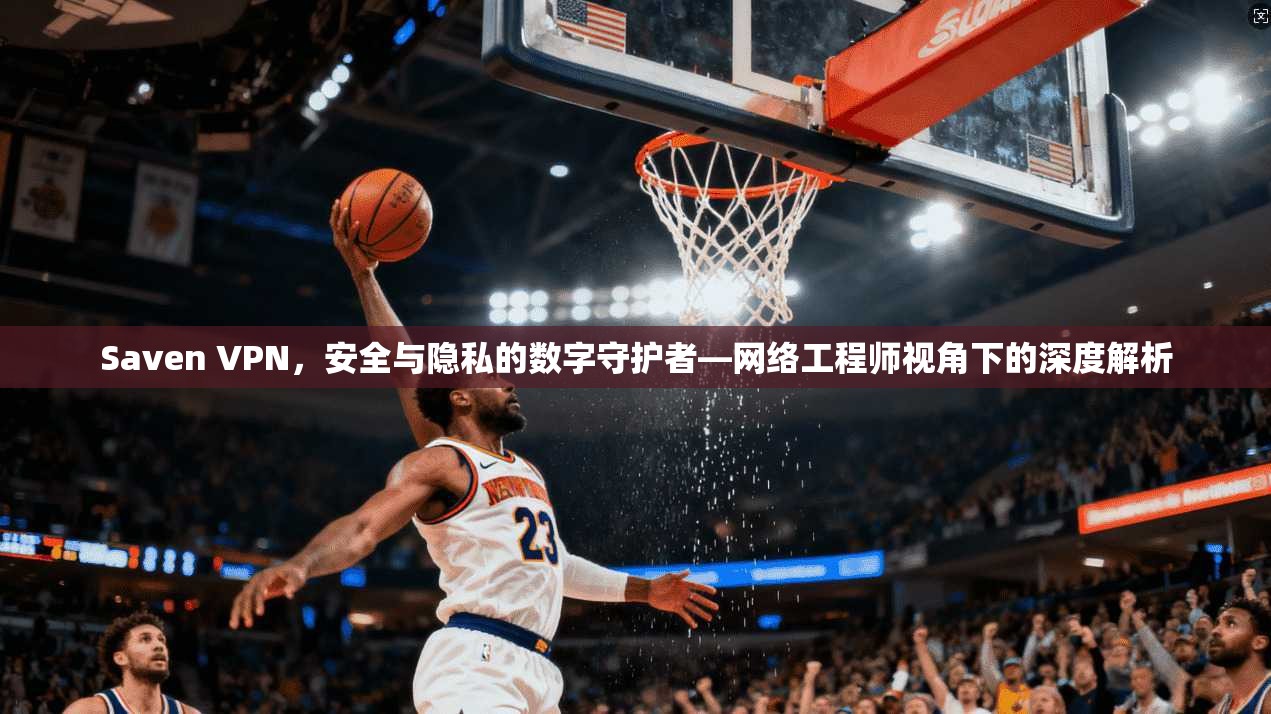 Saven VPN，安全与隐私的数字守护者—网络工程师视角下的深度解析