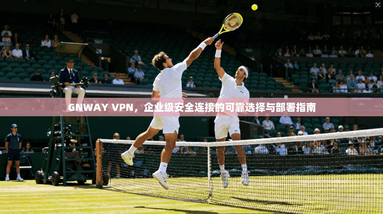 GNWAY VPN，企业级安全连接的可靠选择与部署指南