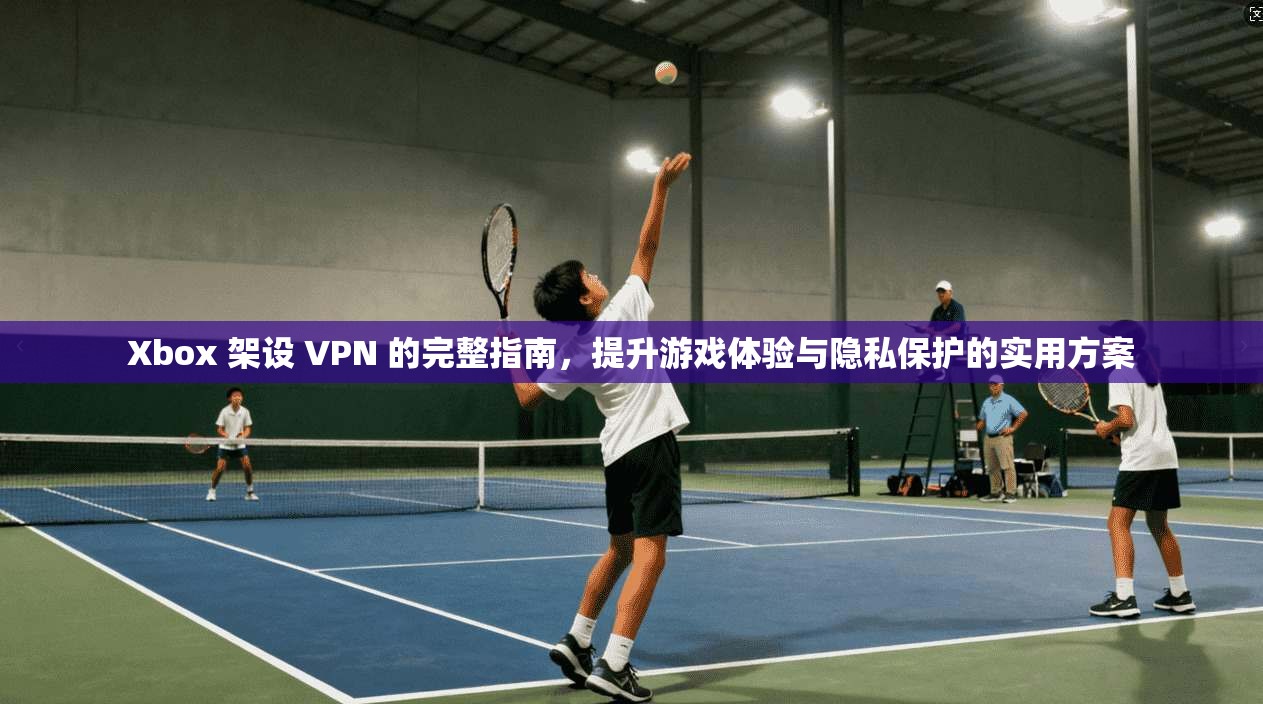 Xbox 架设 VPN 的完整指南，提升游戏体验与隐私保护的实用方案