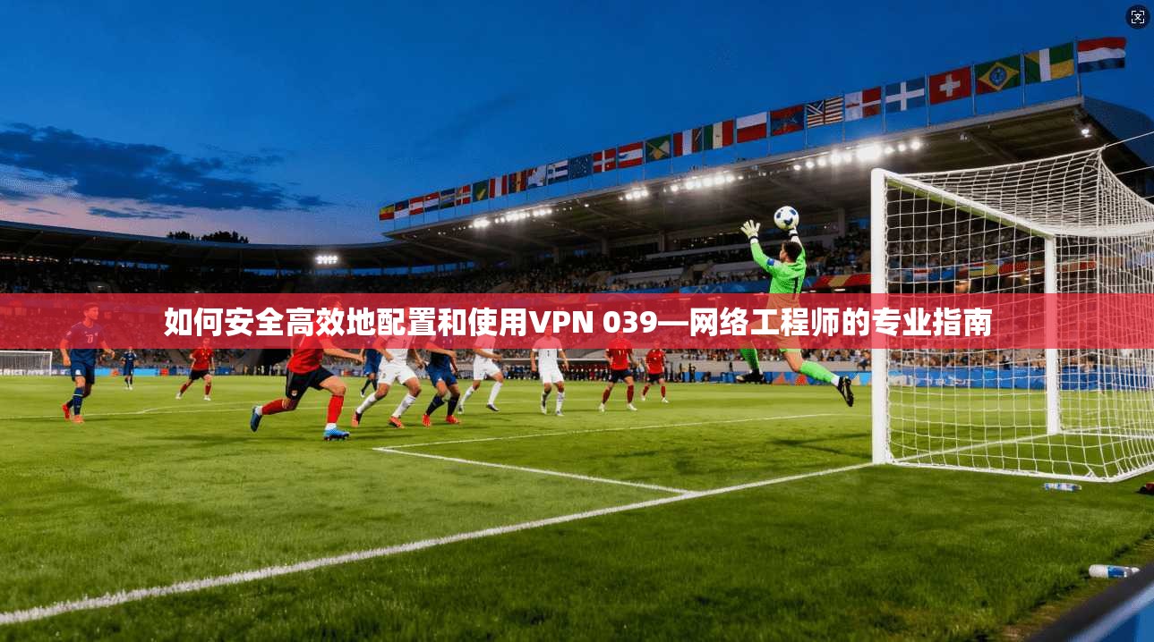 如何安全高效地配置和使用VPN 039—网络工程师的专业指南