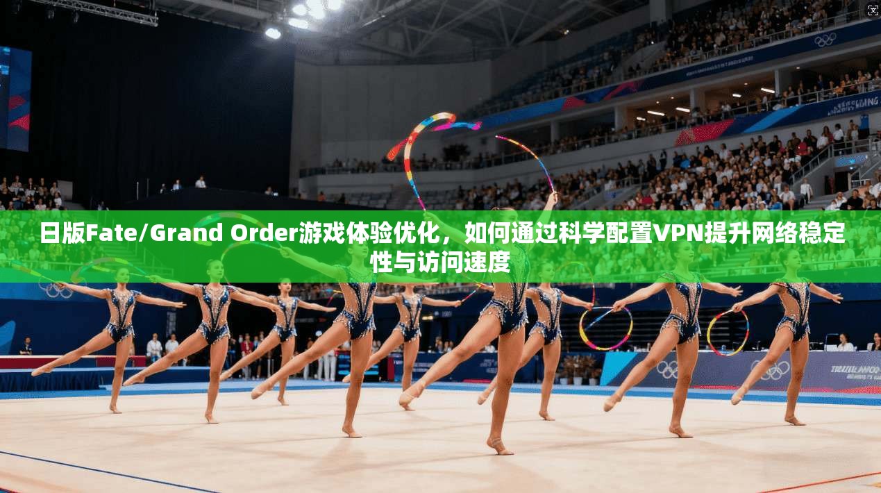 日版Fate/Grand Order游戏体验优化，如何通过科学配置VPN提升网络稳定性与访问速度