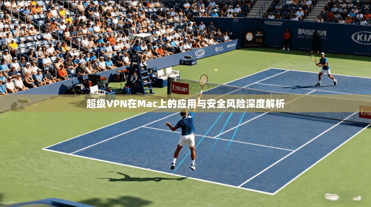 超级VPN在Mac上的应用与安全风险深度解析