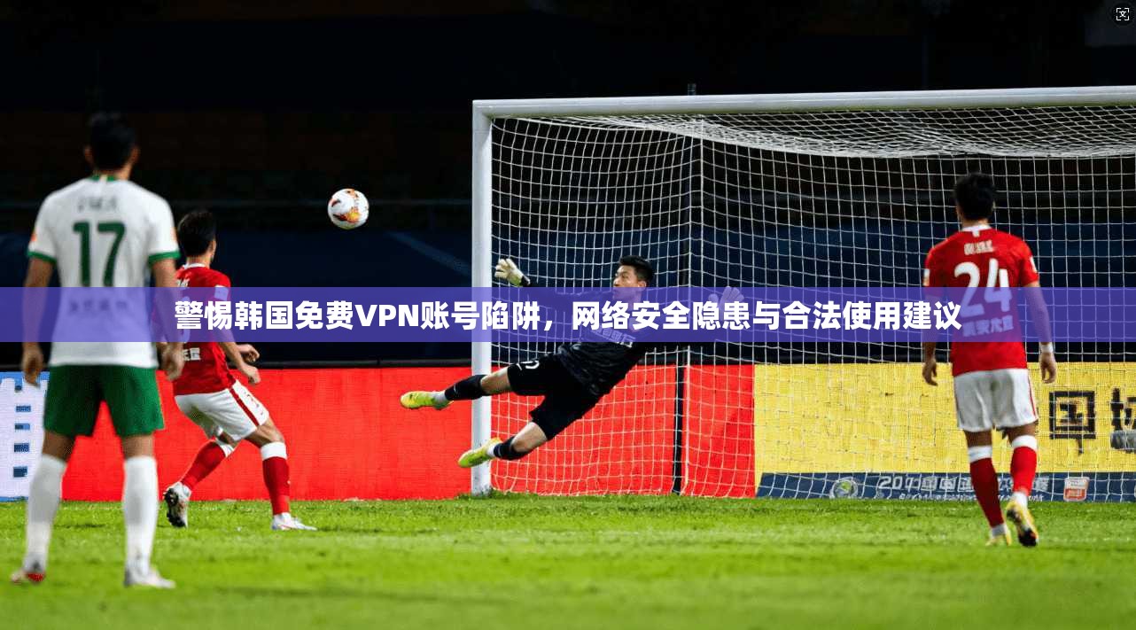 警惕韩国免费VPN账号陷阱，网络安全隐患与合法使用建议
