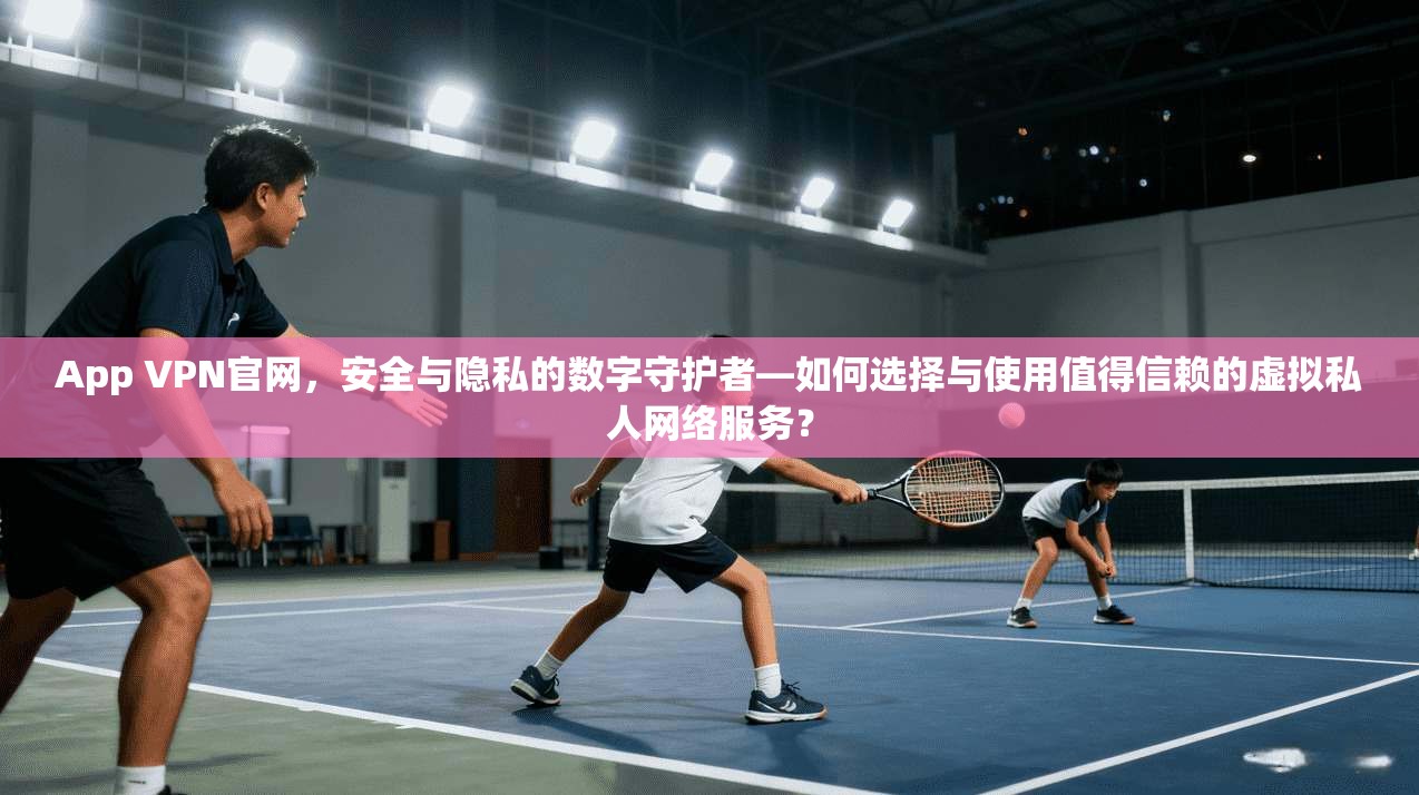 App VPN官网，安全与隐私的数字守护者—如何选择与使用值得信赖的虚拟私人网络服务？