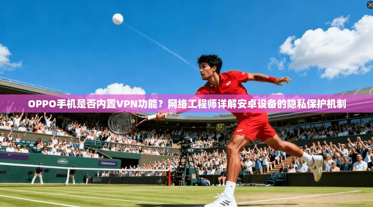 OPPO手机是否内置VPN功能？网络工程师详解安卓设备的隐私保护机制