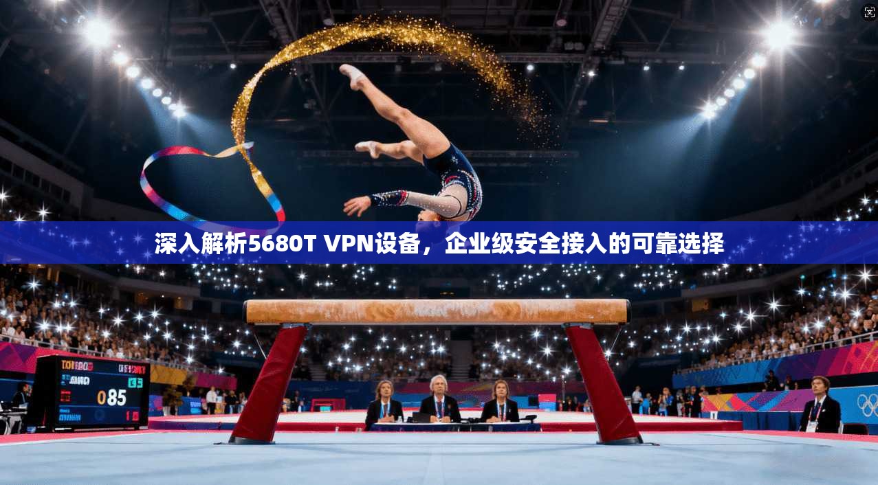 深入解析5680T VPN设备，企业级安全接入的可靠选择
