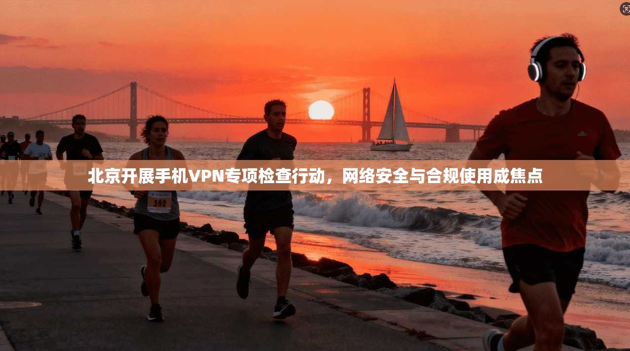 北京开展手机VPN专项检查行动，网络安全与合规使用成焦点