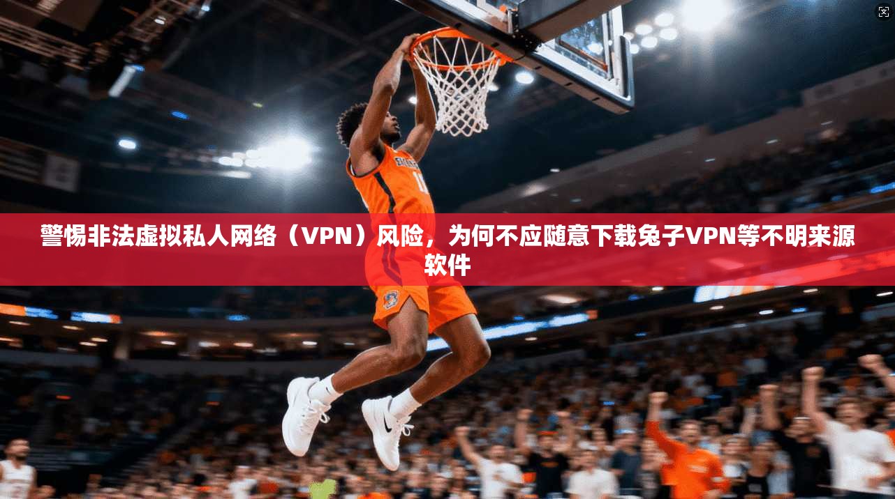 警惕非法虚拟私人网络（VPN）风险，为何不应随意下载兔子VPN等不明来源软件