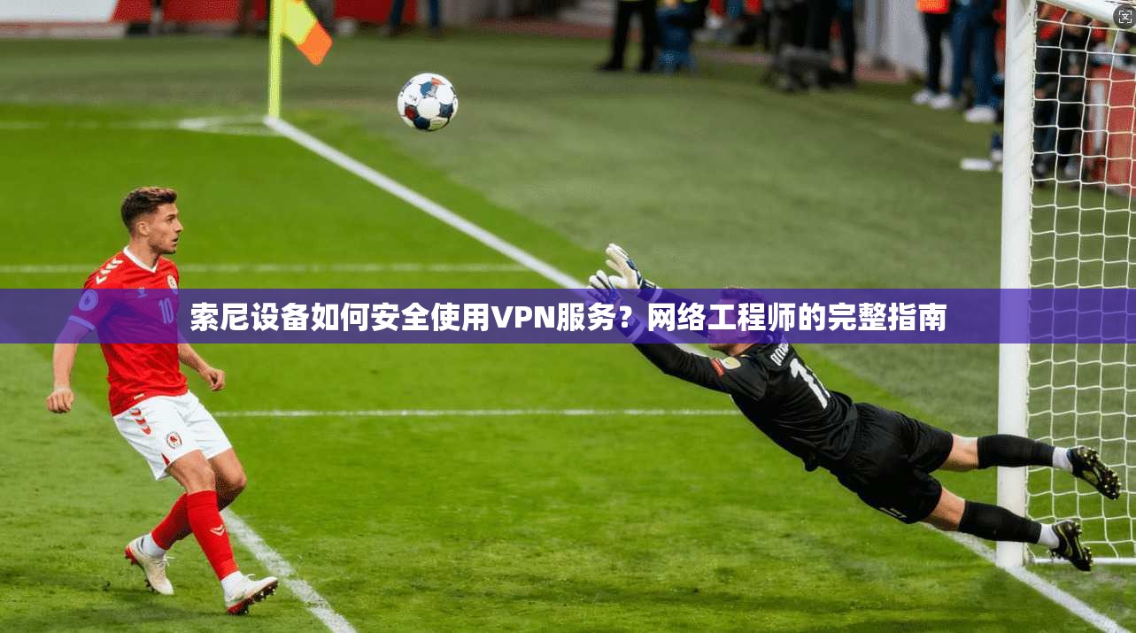索尼设备如何安全使用VPN服务？网络工程师的完整指南