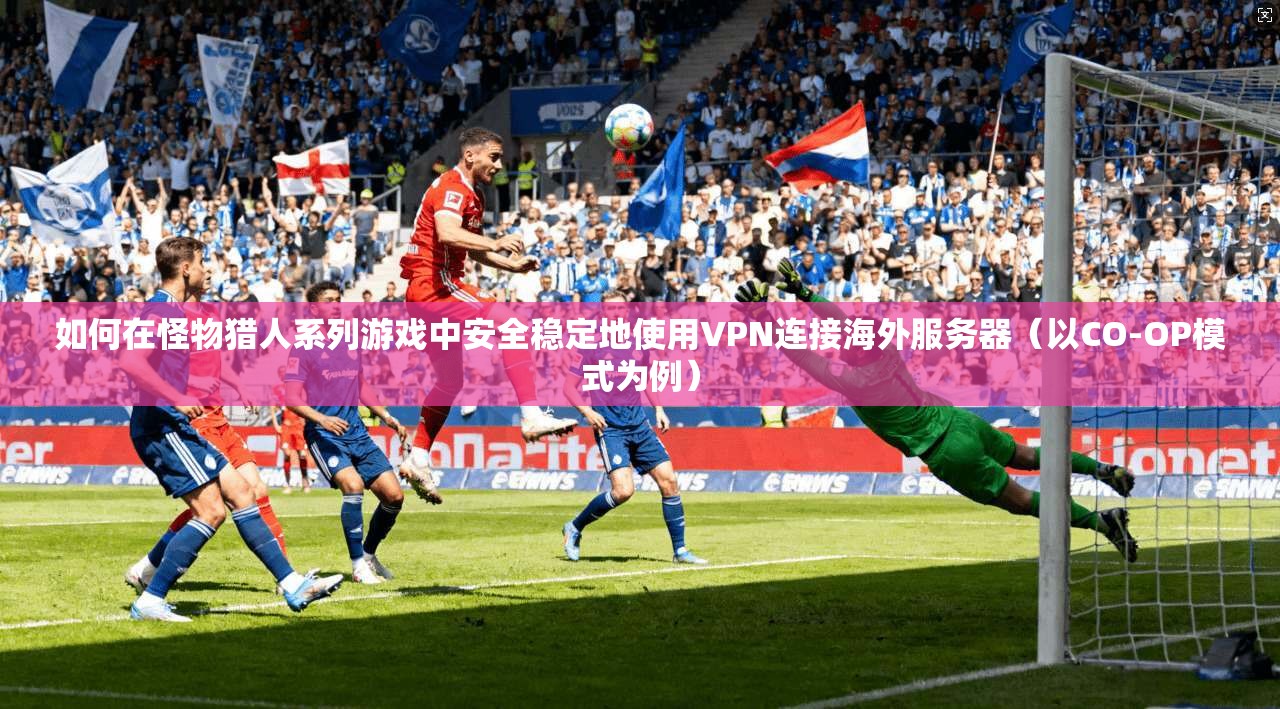 如何在怪物猎人系列游戏中安全稳定地使用VPN连接海外服务器（以CO-OP模式为例）