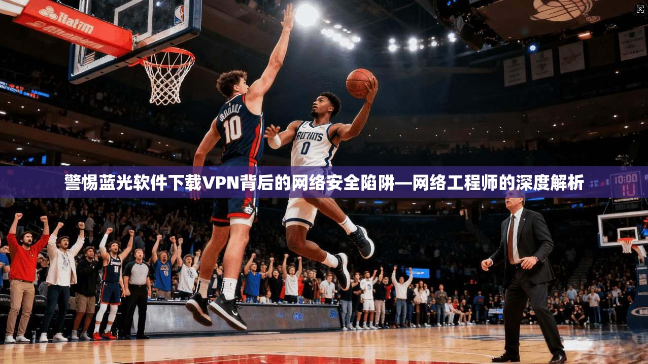 警惕蓝光软件下载VPN背后的网络安全陷阱—网络工程师的深度解析