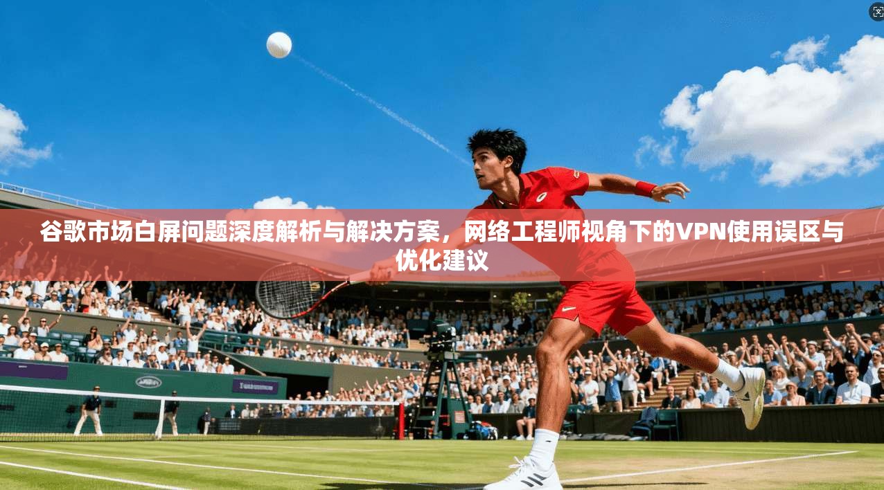 谷歌市场白屏问题深度解析与解决方案，网络工程师视角下的VPN使用误区与优化建议