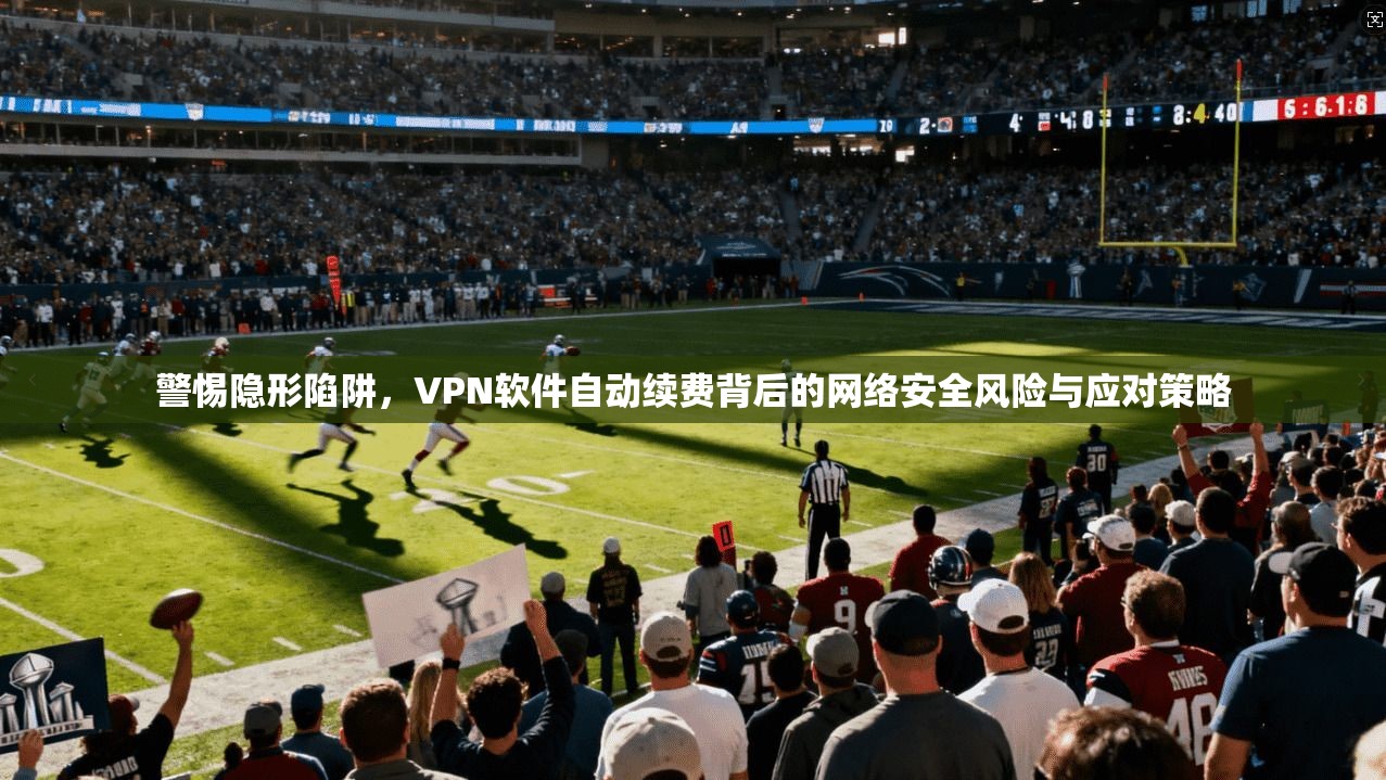 警惕隐形陷阱，VPN软件自动续费背后的网络安全风险与应对策略