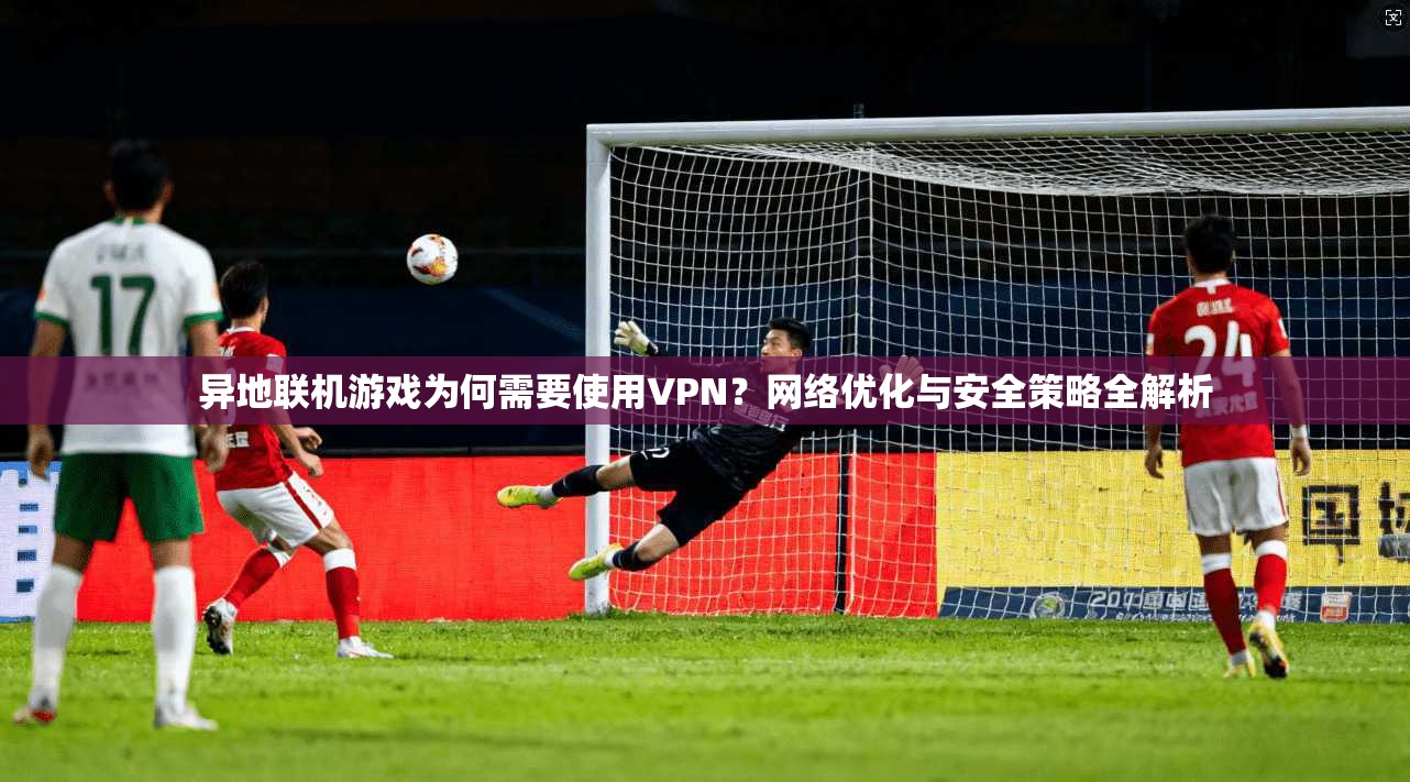 异地联机游戏为何需要使用VPN？网络优化与安全策略全解析