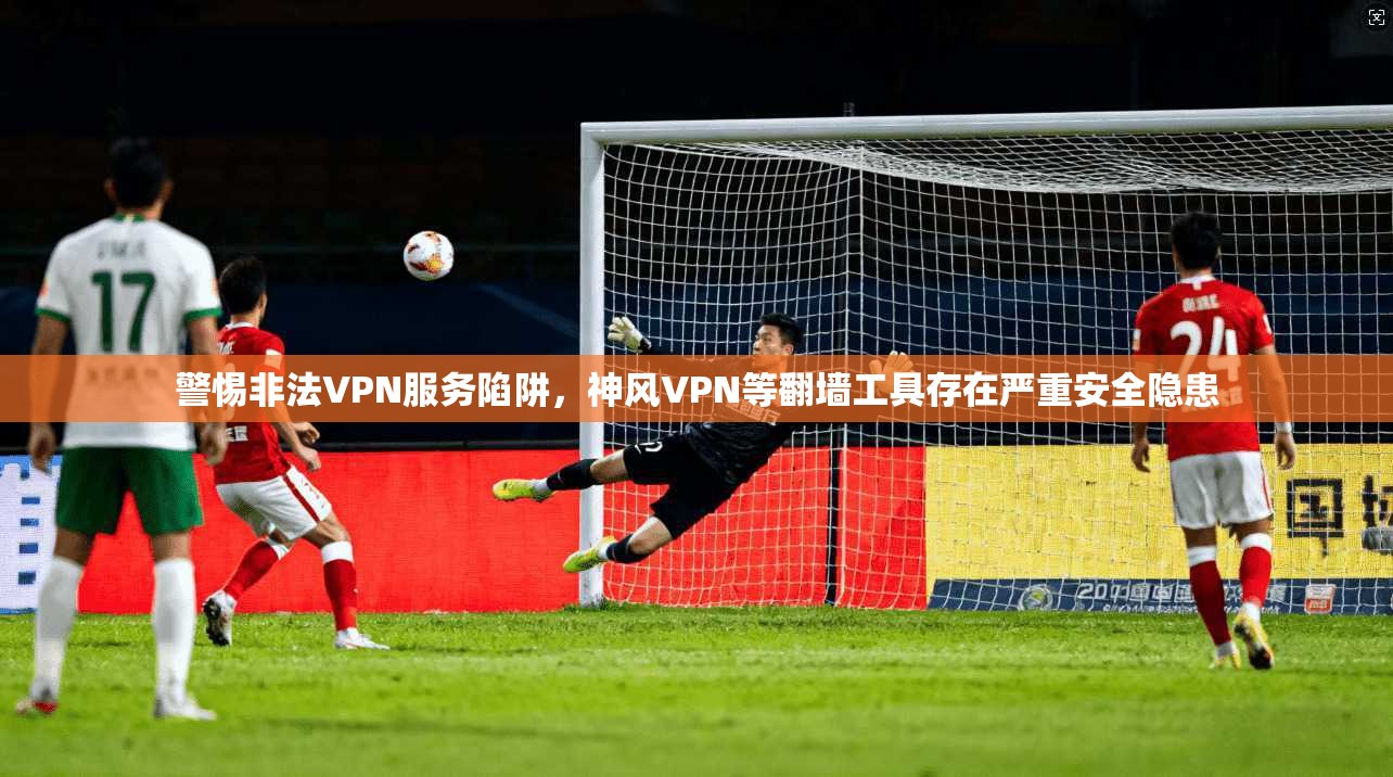 警惕非法VPN服务陷阱，神风VPN等翻墙工具存在严重安全隐患