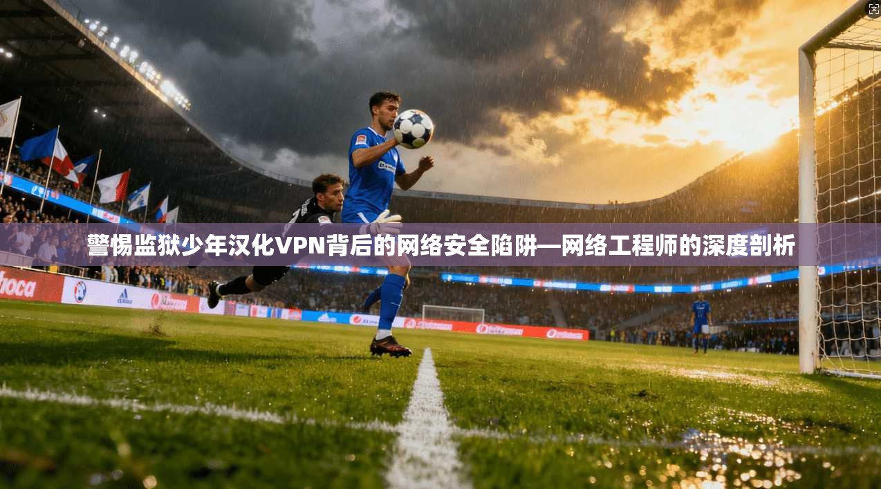 警惕监狱少年汉化VPN背后的网络安全陷阱—网络工程师的深度剖析