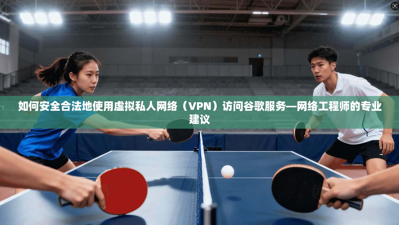 如何安全合法地使用虚拟私人网络（VPN）访问谷歌服务—网络工程师的专业建议