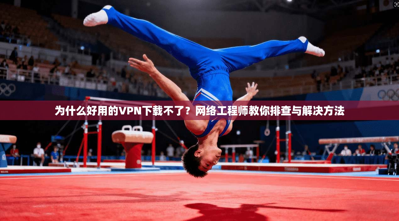 为什么好用的VPN下载不了？网络工程师教你排查与解决方法