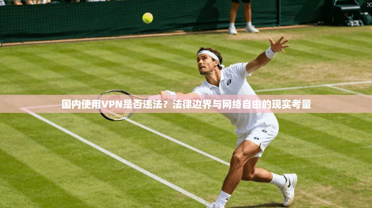 国内使用VPN是否违法？法律边界与网络自由的现实考量