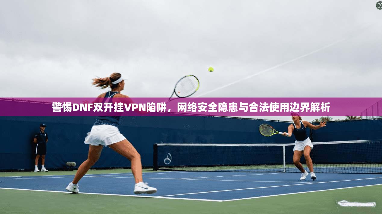 警惕DNF双开挂VPN陷阱，网络安全隐患与合法使用边界解析