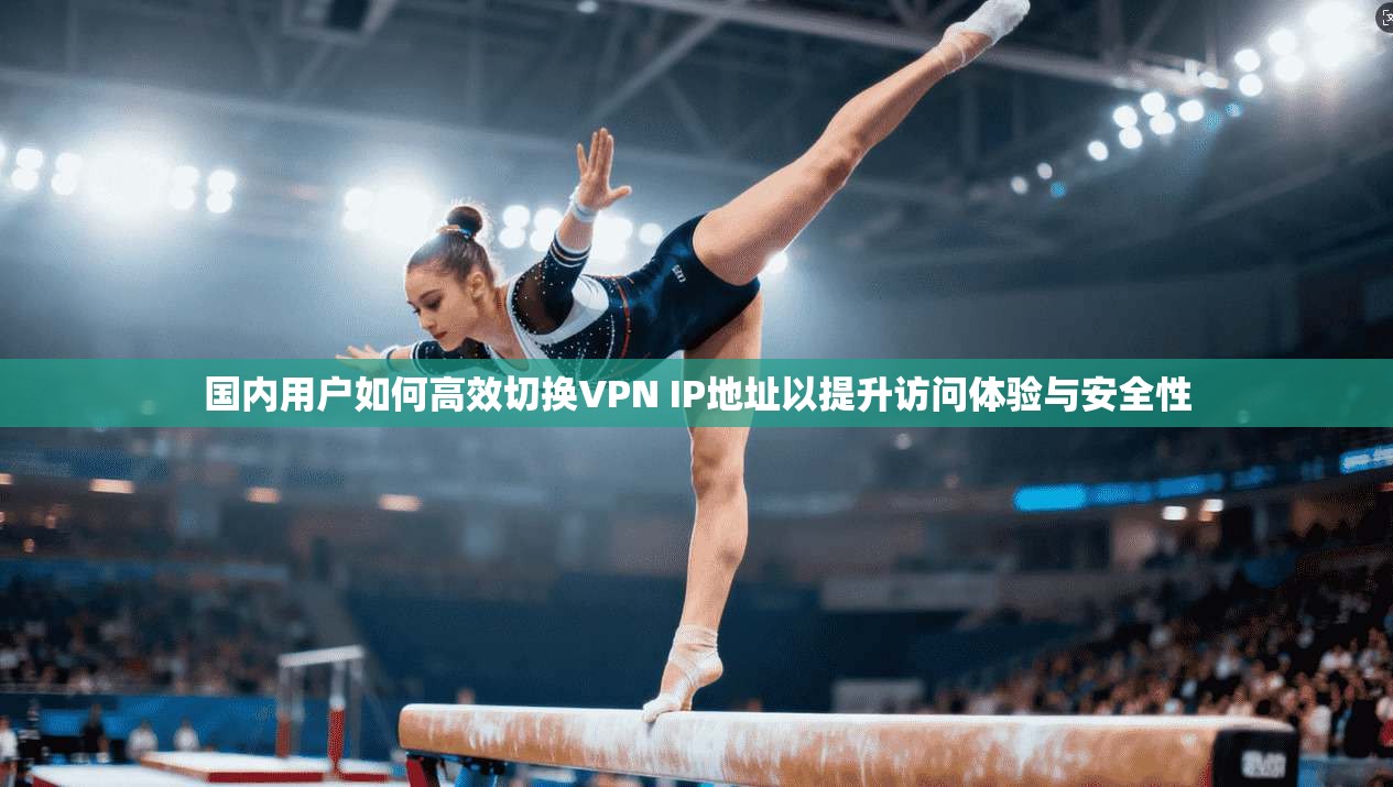 国内用户如何高效切换VPN IP地址以提升访问体验与安全性
