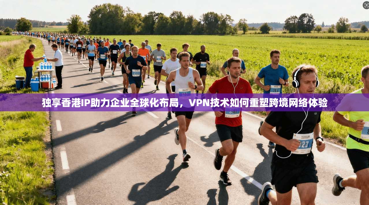 独享香港IP助力企业全球化布局，VPN技术如何重塑跨境网络体验