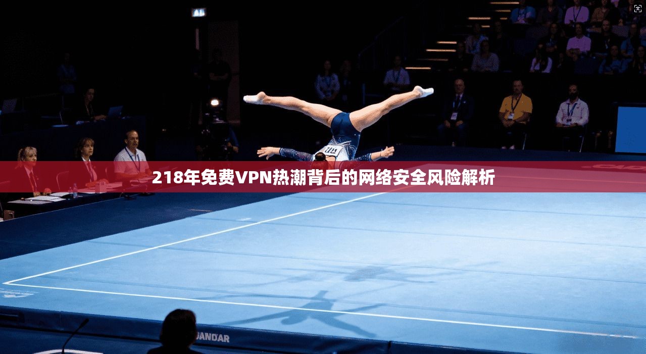 218年免费VPN热潮背后的网络安全风险解析