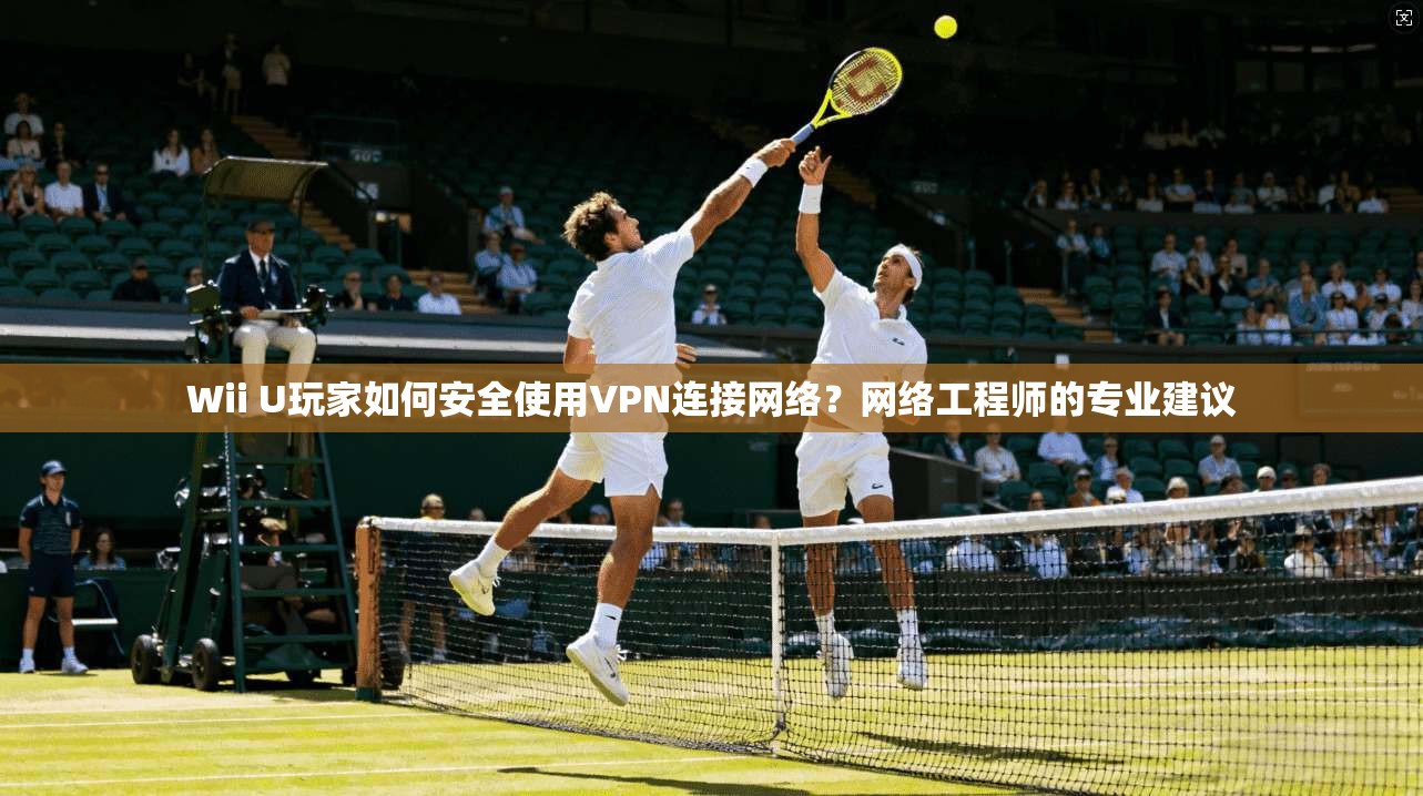 Wii U玩家如何安全使用VPN连接网络？网络工程师的专业建议