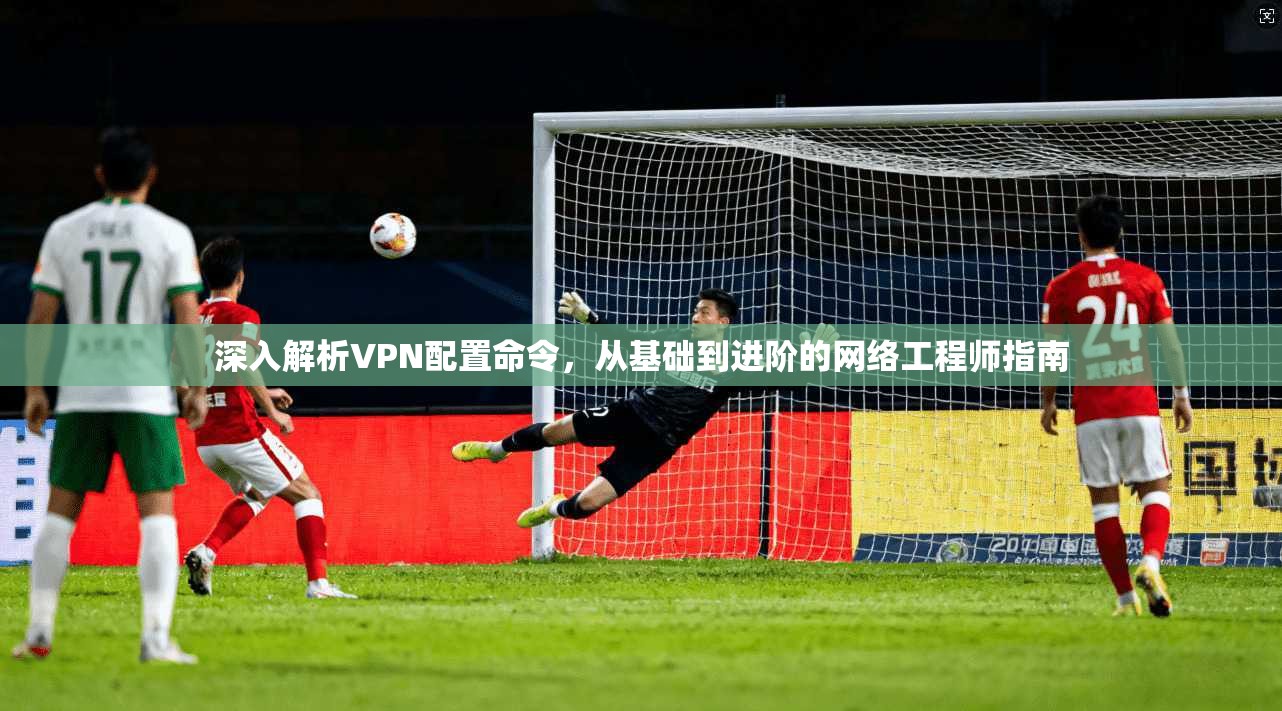 深入解析VPN配置命令，从基础到进阶的网络工程师指南