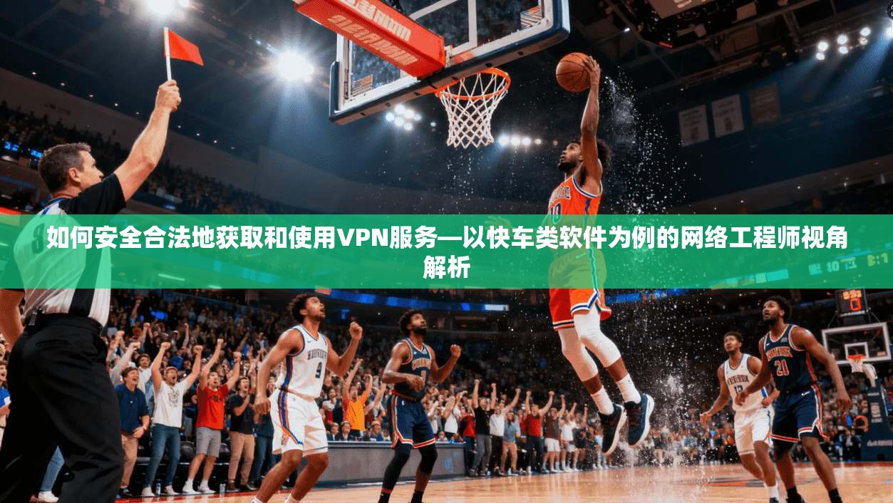 如何安全合法地获取和使用VPN服务—以快车类软件为例的网络工程师视角解析